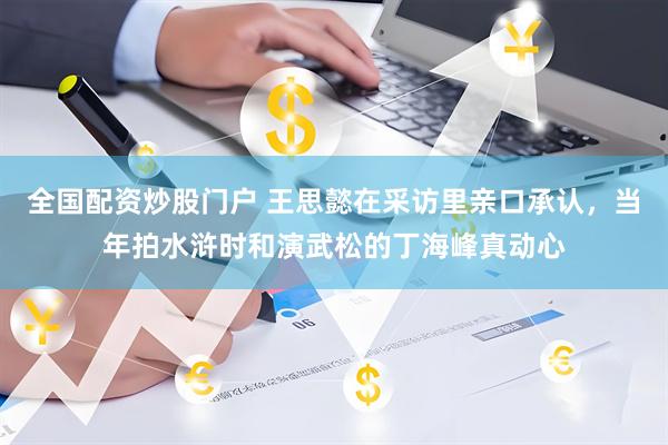 全国配资炒股门户 王思懿在采访里亲口承认，当年拍水浒时和演武松的丁海峰真动心