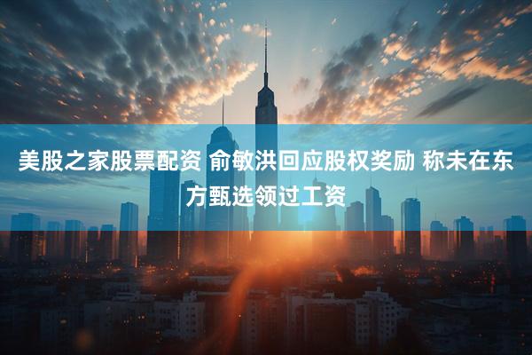 美股之家股票配资 俞敏洪回应股权奖励 称未在东方甄选领过工资