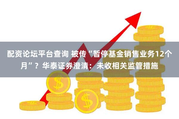 配资论坛平台查询 被传“暂停基金销售业务12个月”？华泰证券澄清：未收相关监管措施