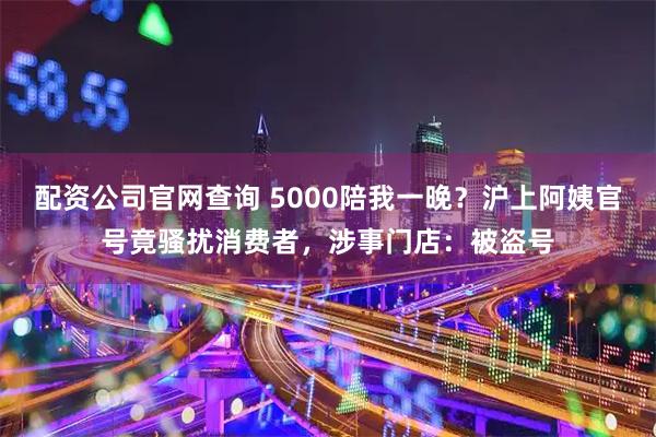 配资公司官网查询 5000陪我一晚？沪上阿姨官号竟骚扰消费者，涉事门店：被盗号