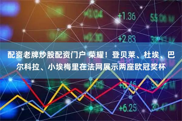 配资老牌炒股配资门户 荣耀！登贝莱、杜埃、巴尔科拉、小埃梅里在法网展示两座欧冠奖杯