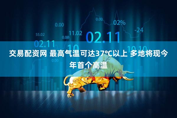 交易配资网 最高气温可达37℃以上 多地将现今年首个高温