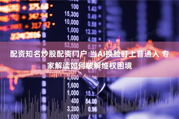 配资知名炒股配资门户 当AI换脸盯上普通人 专家解读如何破解维权困境