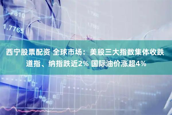 西宁股票配资 全球市场：美股三大指数集体收跌 道指、纳指跌近2% 国际油价涨超4%